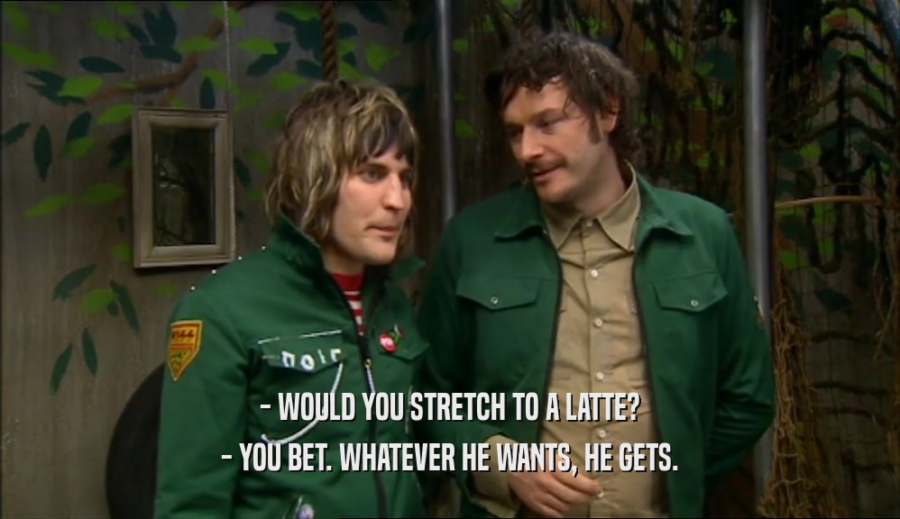 - WOULD YOU STRETCH TO A LATTE? - YOU BET. WHATEVER HE WANTS, HE GETS. 