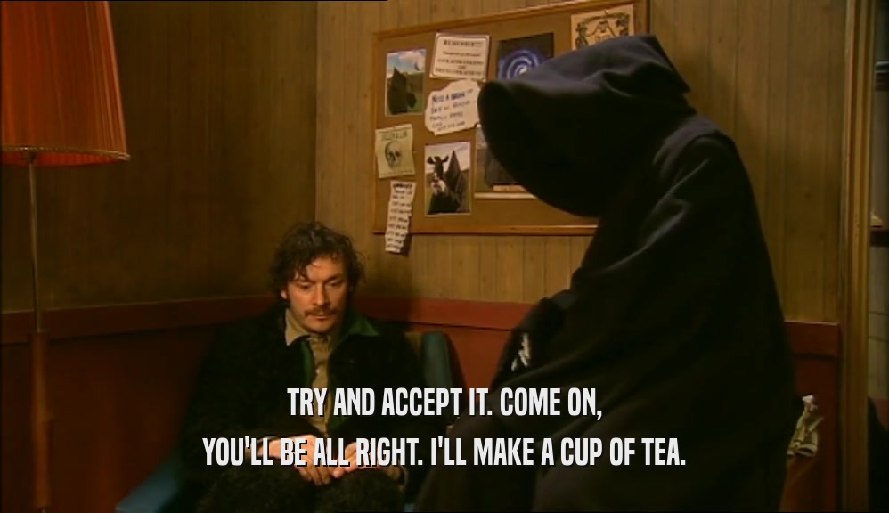 TRY AND ACCEPT IT. COME ON, YOU'LL BE ALL RIGHT. I'LL MAKE A CUP OF TEA. 