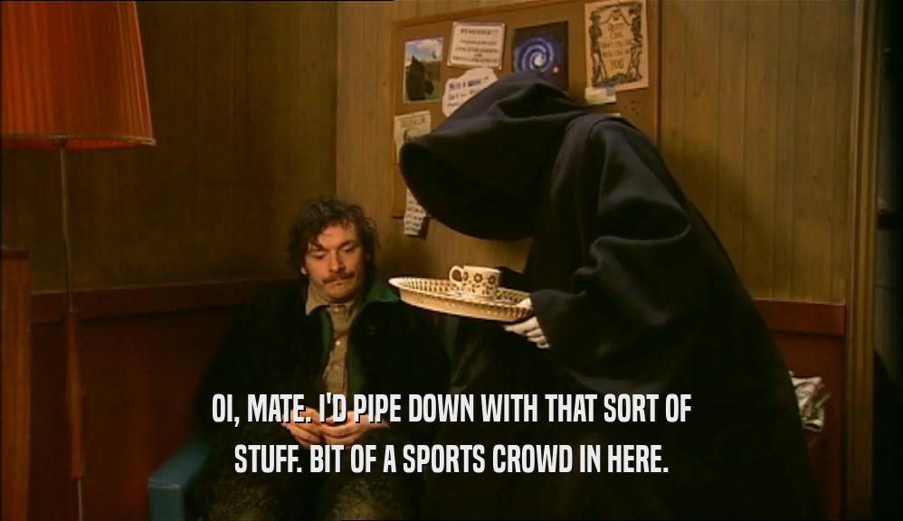 OI, MATE. I'D PIPE DOWN WITH THAT SORT OF STUFF. BIT OF A SPORTS CROWD IN HERE. 