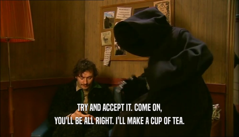 TRY AND ACCEPT IT. COME ON, YOU'LL BE ALL RIGHT. I'LL MAKE A CUP OF TEA. 