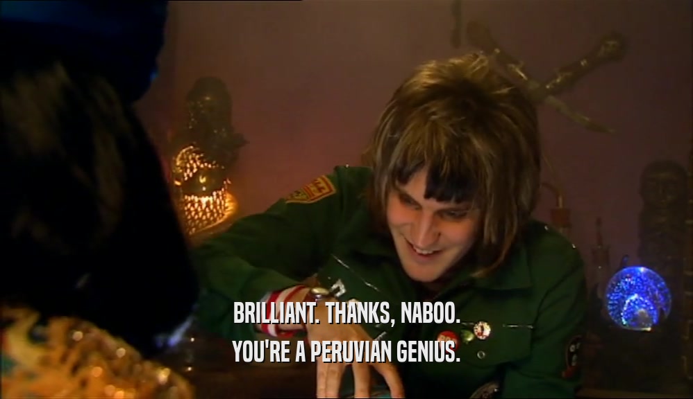 BRILLIANT. THANKS, NABOO. YOU'RE A PERUVIAN GENIUS. 