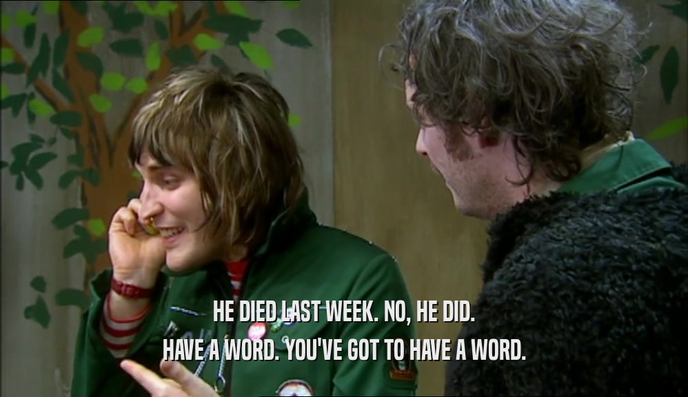 HE DIED LAST WEEK. NO, HE DID. HAVE A WORD. YOU'VE GOT TO HAVE A WORD. 