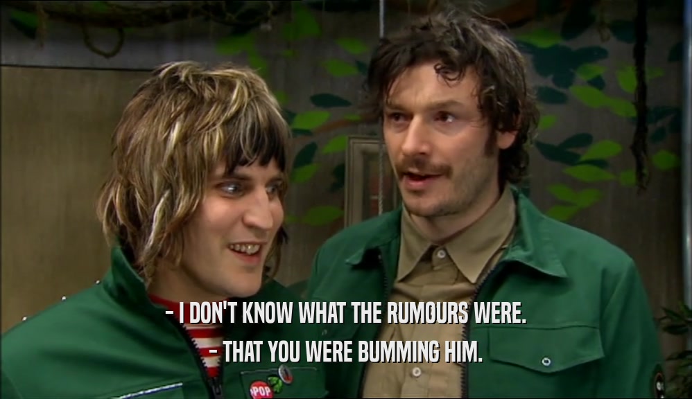 - I DON'T KNOW WHAT THE RUMOURS WERE. - THAT YOU WERE BUMMING HIM. 