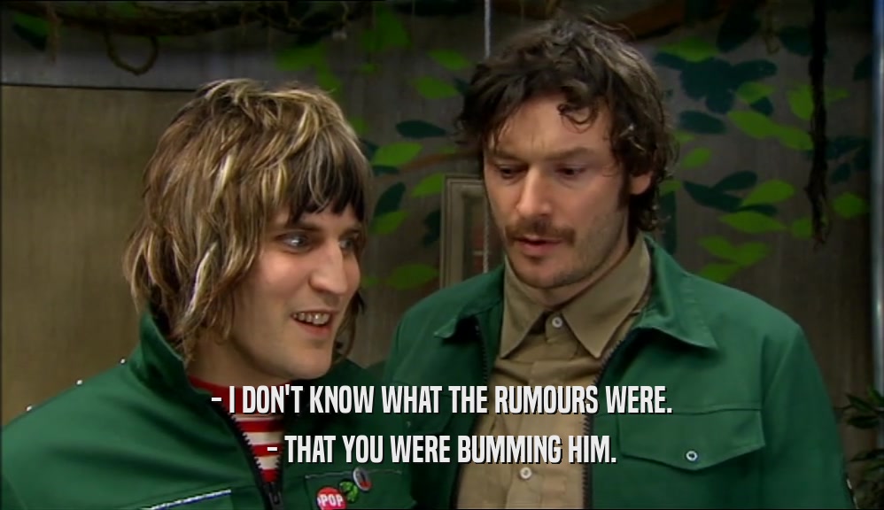 - I DON'T KNOW WHAT THE RUMOURS WERE. - THAT YOU WERE BUMMING HIM. 
