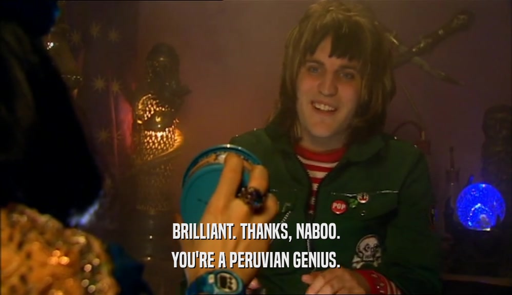 BRILLIANT. THANKS, NABOO. YOU'RE A PERUVIAN GENIUS. 