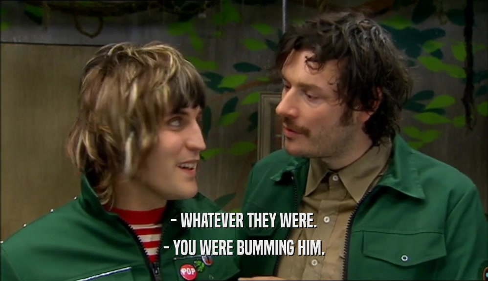 - WHATEVER THEY WERE. - YOU WERE BUMMING HIM. 