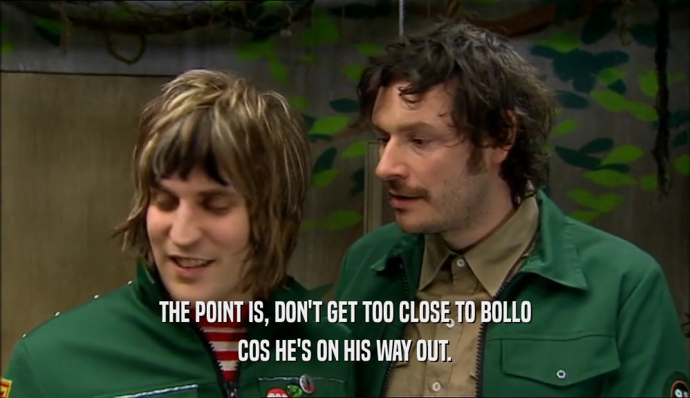THE POINT IS, DON'T GET TOO CLOSE TO BOLLO COS HE'S ON HIS WAY OUT. 