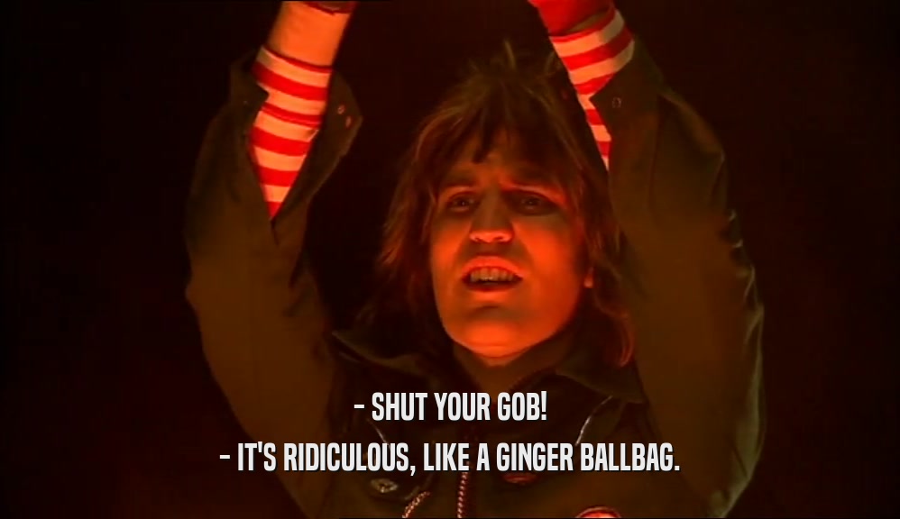 - SHUT YOUR GOB! - IT'S RIDICULOUS, LIKE A GINGER BALLBAG. 