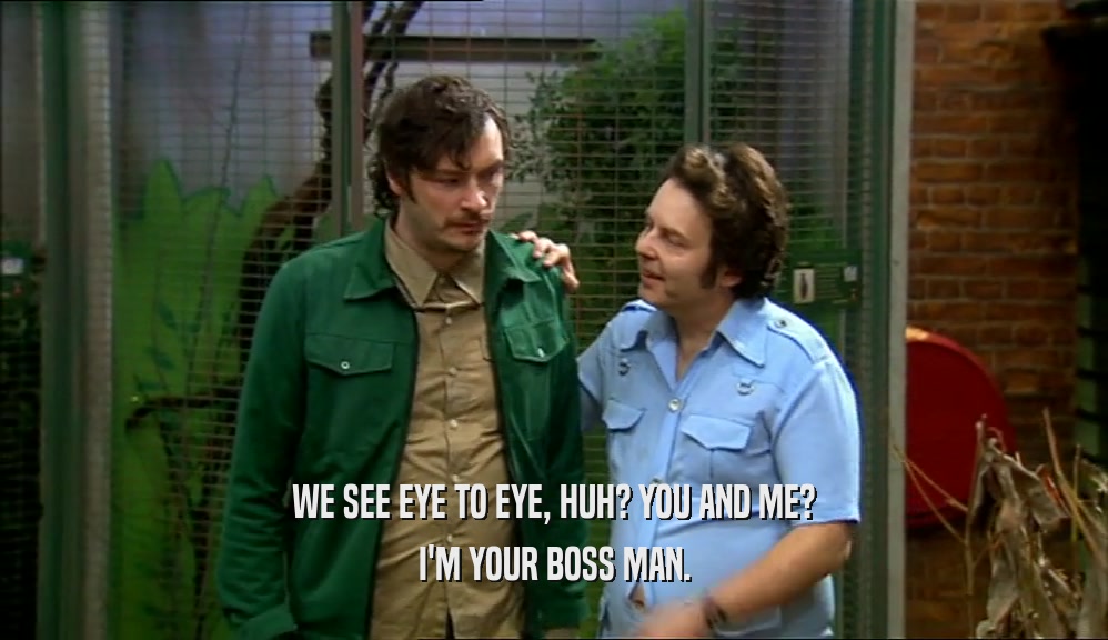 WE SEE EYE TO EYE, HUH? YOU AND ME? I'M YOUR BOSS MAN. 