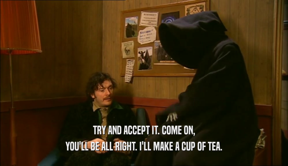 TRY AND ACCEPT IT. COME ON, YOU'LL BE ALL RIGHT. I'LL MAKE A CUP OF TEA. 