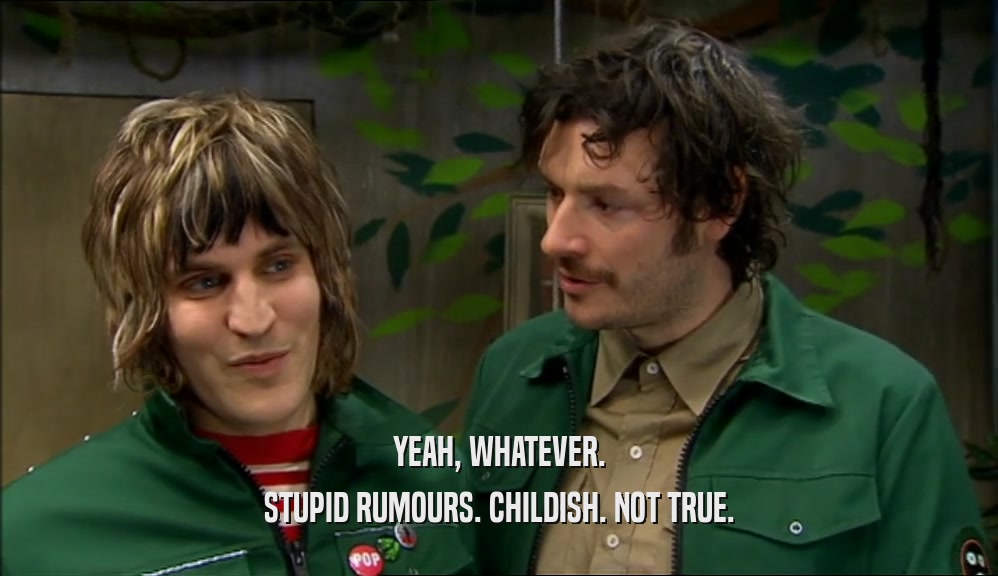 YEAH, WHATEVER. STUPID RUMOURS. CHILDISH. NOT TRUE. 