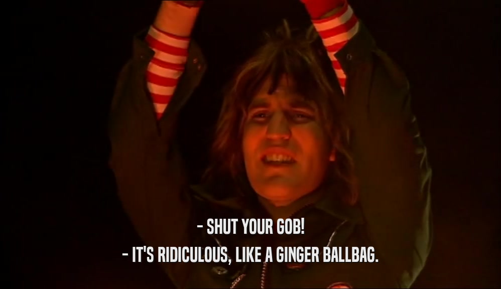 - SHUT YOUR GOB! - IT'S RIDICULOUS, LIKE A GINGER BALLBAG. 