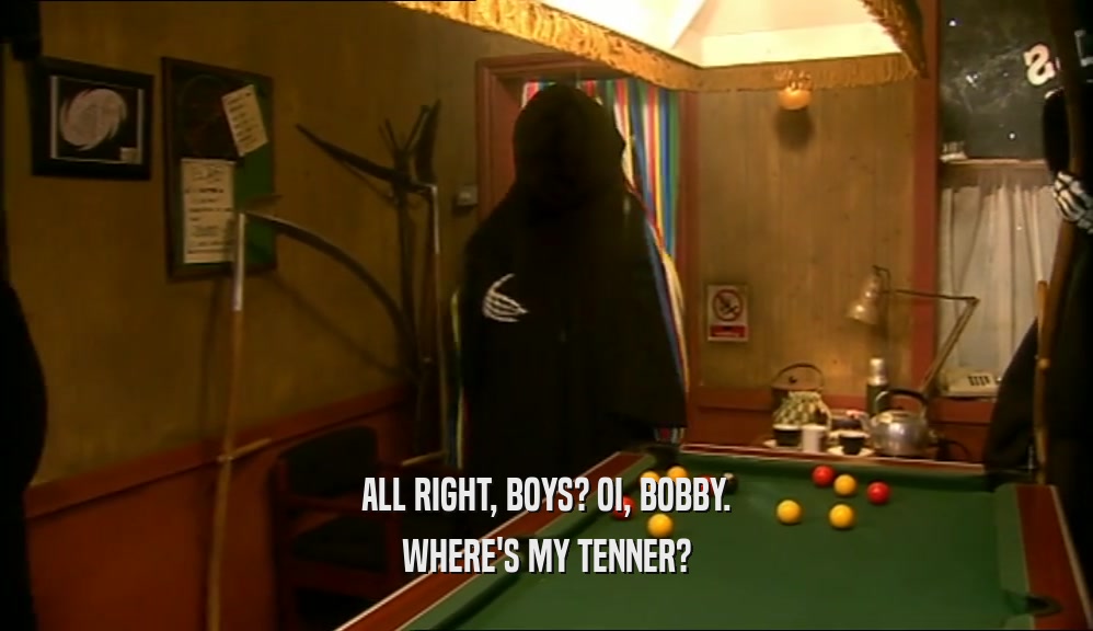 ALL RIGHT, BOYS? OI, BOBBY. WHERE'S MY TENNER? 