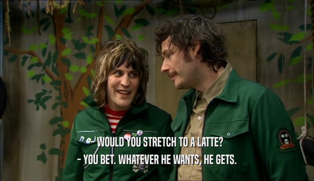 - WOULD YOU STRETCH TO A LATTE?
 - YOU BET. WHATEVER HE WANTS, HE GETS.
 