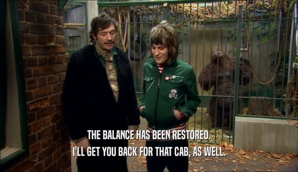 THE BALANCE HAS BEEN RESTORED. I'LL GET YOU BACK FOR THAT CAB, AS WELL. 