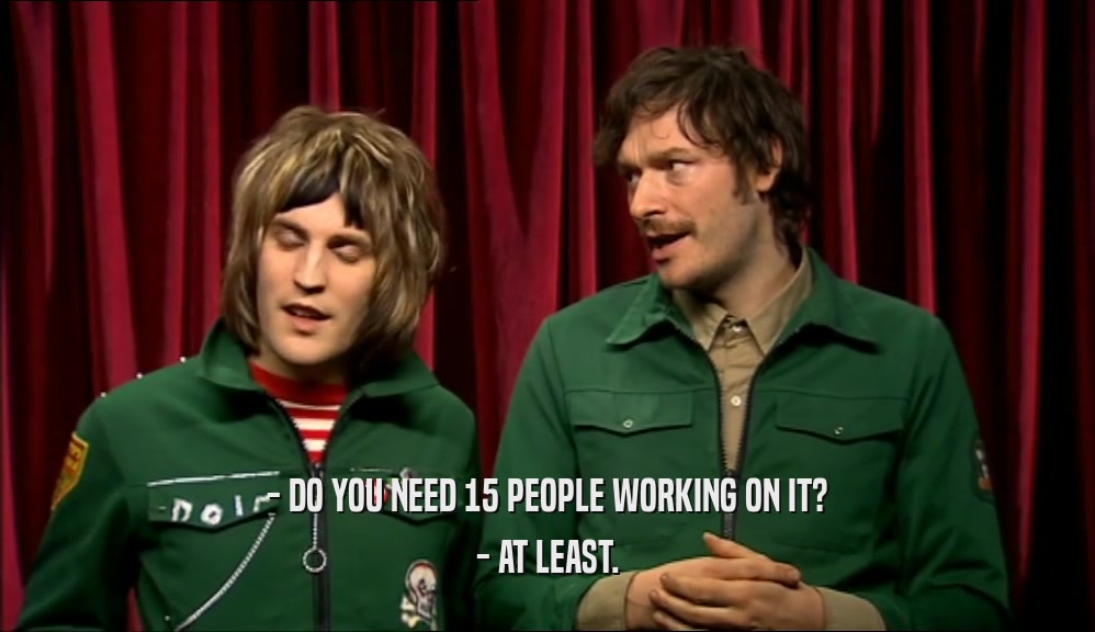 - DO YOU NEED 15 PEOPLE WORKING ON IT? - AT LEAST. 