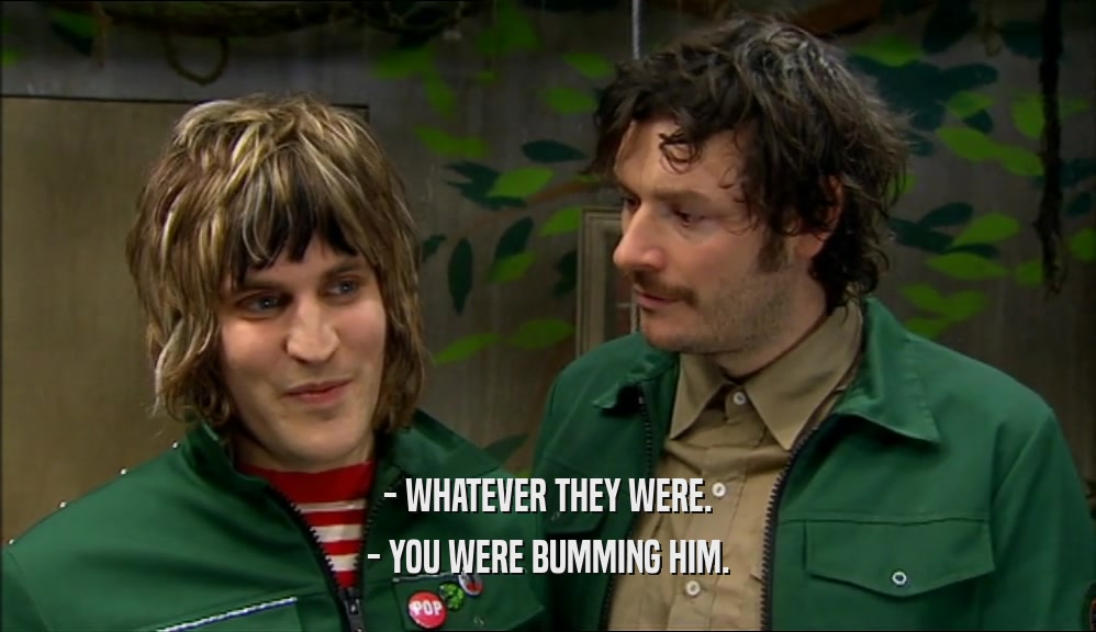 - WHATEVER THEY WERE. - YOU WERE BUMMING HIM. 