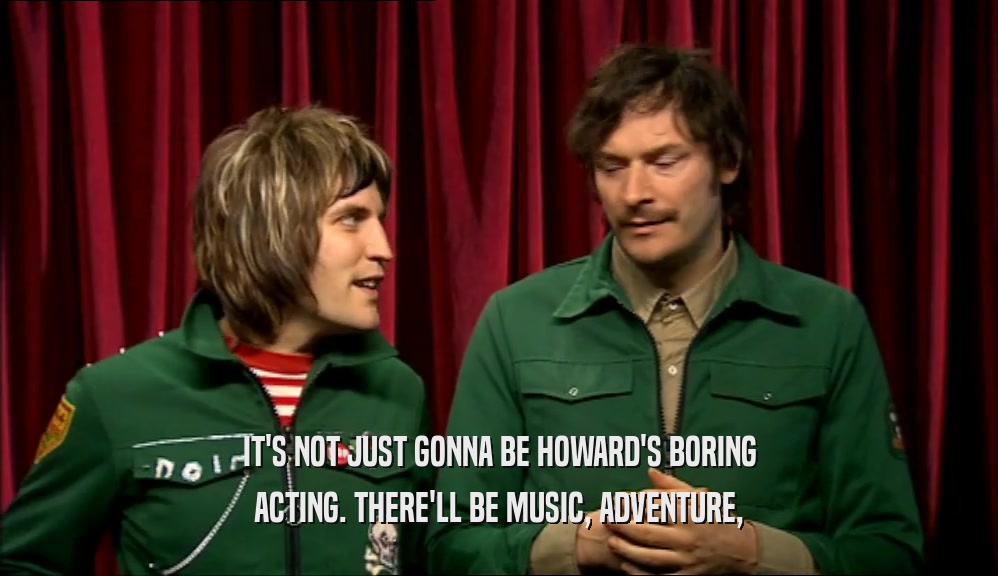 IT'S NOT JUST GONNA BE HOWARD'S BORING ACTING. THERE'LL BE MUSIC, ADVENTURE, 