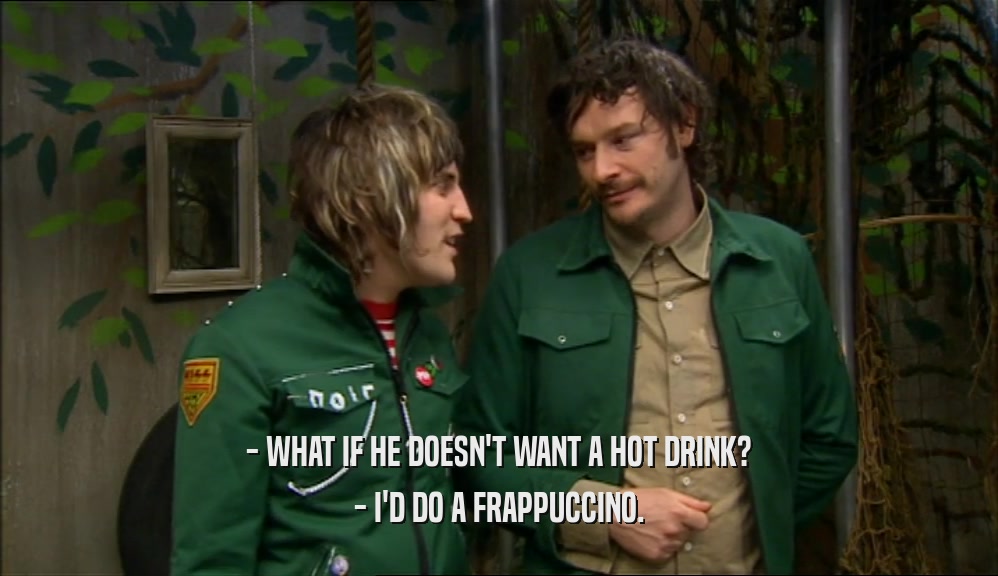 - WHAT IF HE DOESN'T WANT A HOT DRINK?
 - I'D DO A FRAPPUCCINO.
 