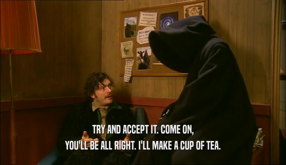 TRY AND ACCEPT IT. COME ON, YOU'LL BE ALL RIGHT. I'LL MAKE A CUP OF TEA. 