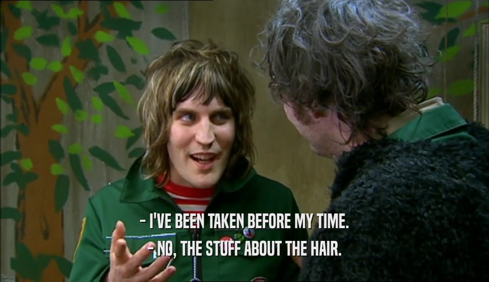 - I'VE BEEN TAKEN BEFORE MY TIME.
 - NO, THE STUFF ABOUT THE HAIR.
 