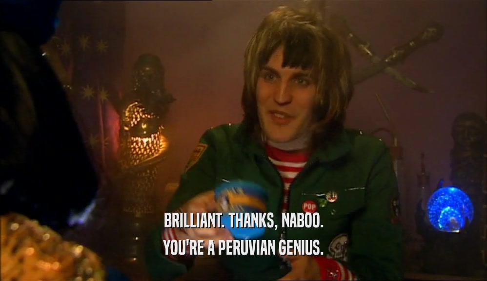 BRILLIANT. THANKS, NABOO. YOU'RE A PERUVIAN GENIUS. 