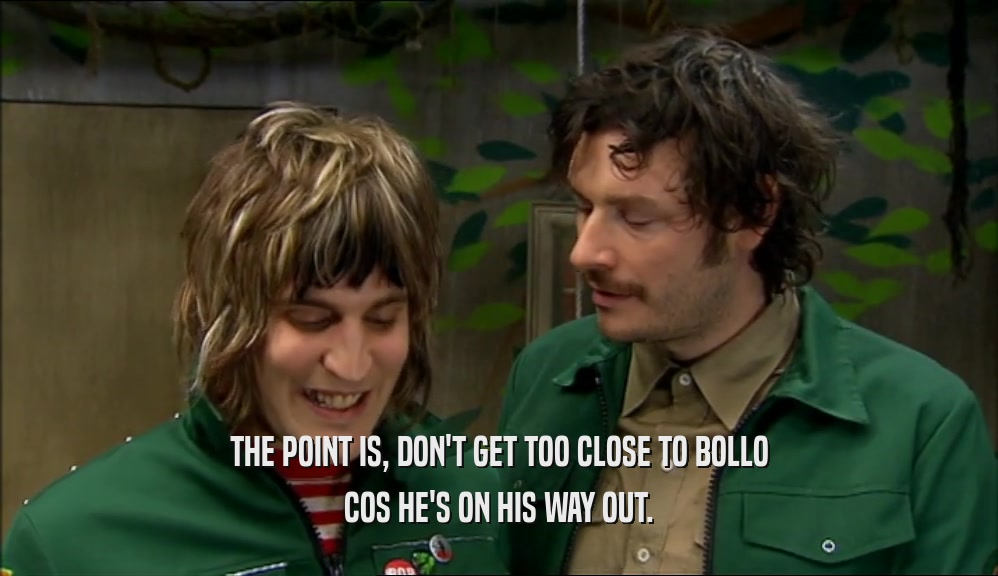THE POINT IS, DON'T GET TOO CLOSE TO BOLLO COS HE'S ON HIS WAY OUT. 
