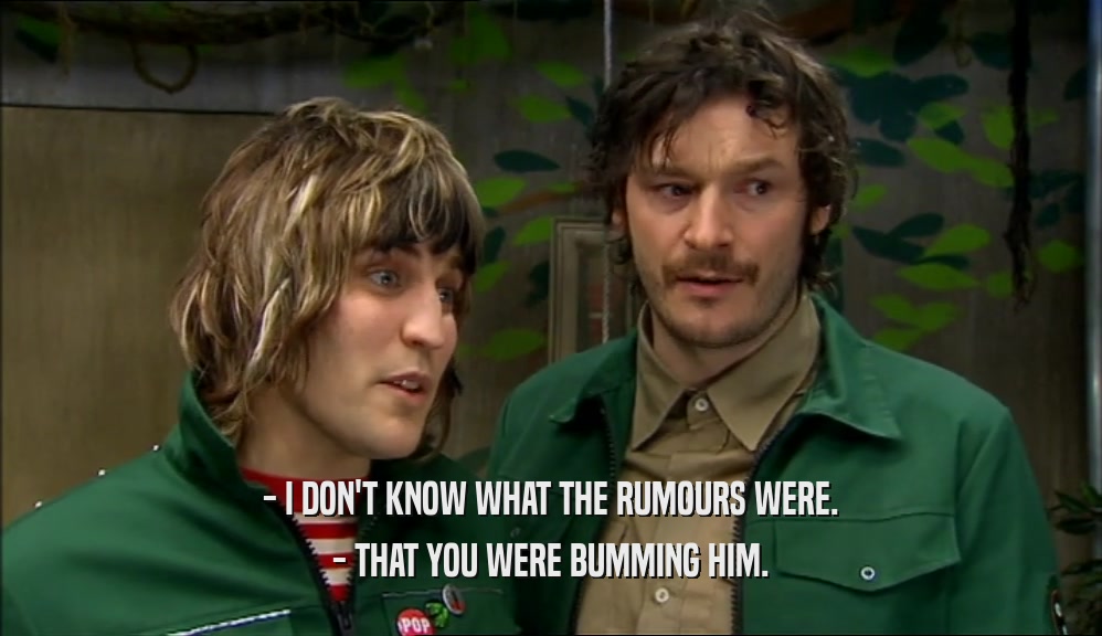 - I DON'T KNOW WHAT THE RUMOURS WERE. - THAT YOU WERE BUMMING HIM. 