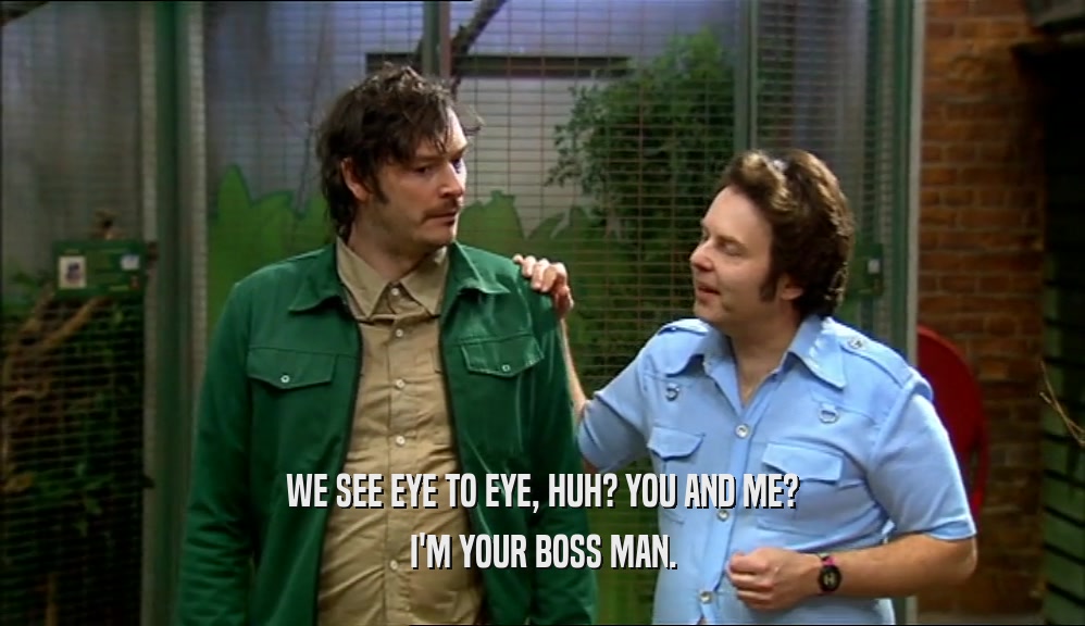 WE SEE EYE TO EYE, HUH? YOU AND ME? I'M YOUR BOSS MAN. 