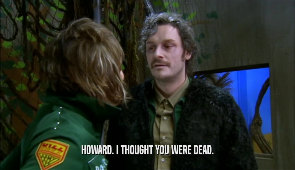 HOWARD. I THOUGHT YOU WERE DEAD.  