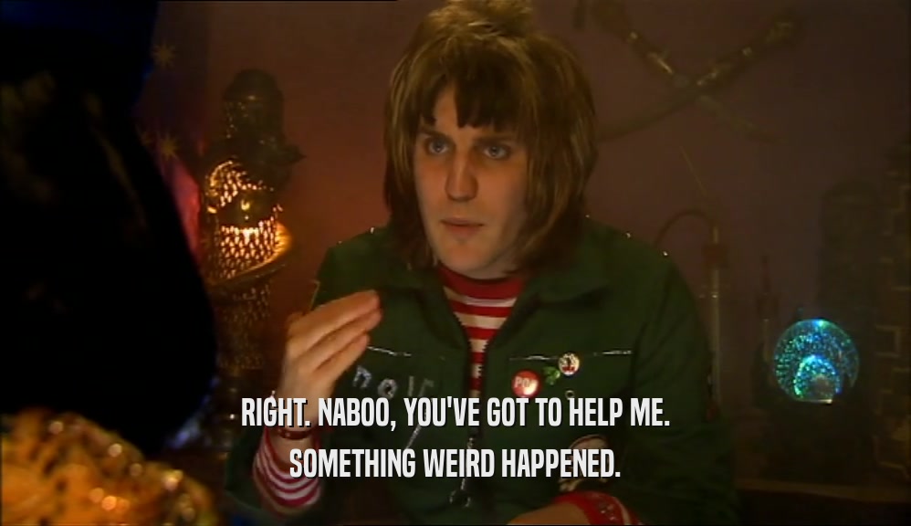 RIGHT. NABOO, YOU'VE GOT TO HELP ME. SOMETHING WEIRD HAPPENED. 