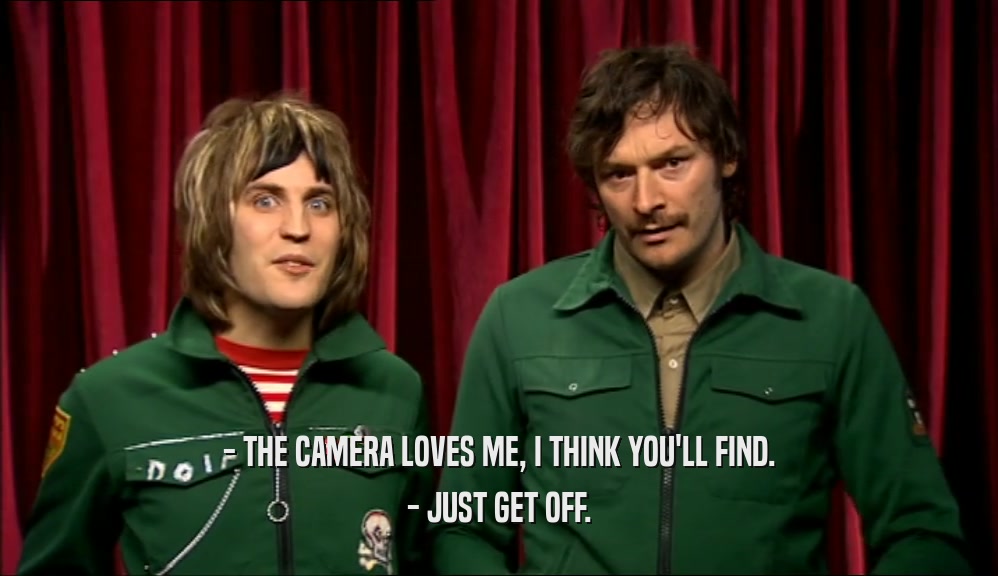 - THE CAMERA LOVES ME, I THINK YOU'LL FIND. - JUST GET OFF. 