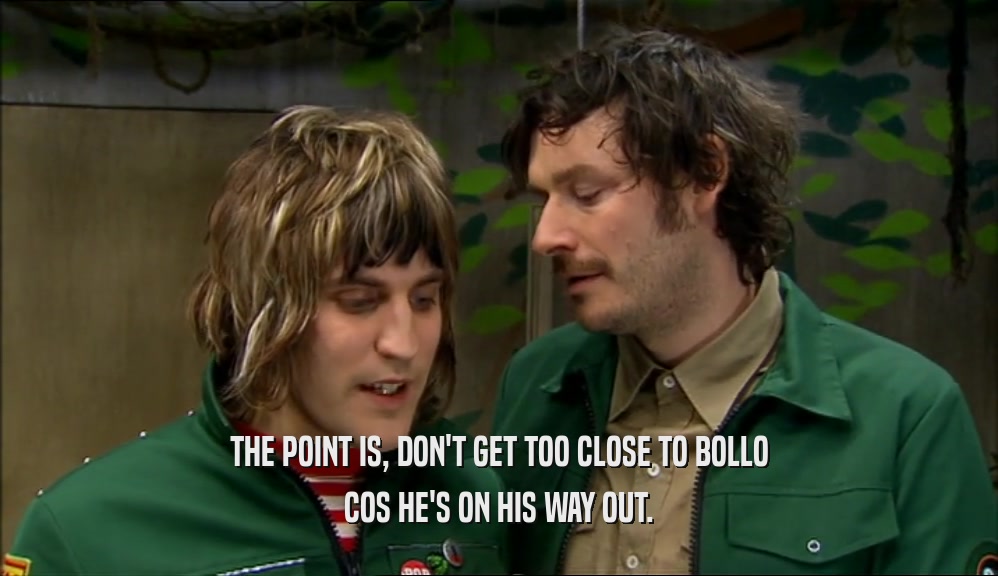 THE POINT IS, DON'T GET TOO CLOSE TO BOLLO COS HE'S ON HIS WAY OUT. 