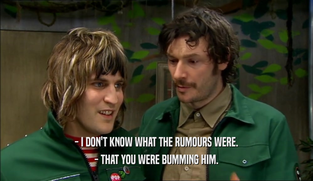 - I DON'T KNOW WHAT THE RUMOURS WERE. - THAT YOU WERE BUMMING HIM. 