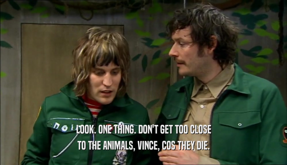 LOOK. ONE THING. DON'T GET TOO CLOSE TO THE ANIMALS, VINCE, COS THEY DIE. 