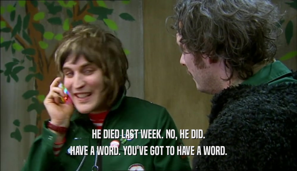 HE DIED LAST WEEK. NO, HE DID. HAVE A WORD. YOU'VE GOT TO HAVE A WORD. 