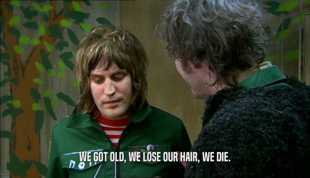 WE GOT OLD, WE LOSE OUR HAIR, WE DIE.
  