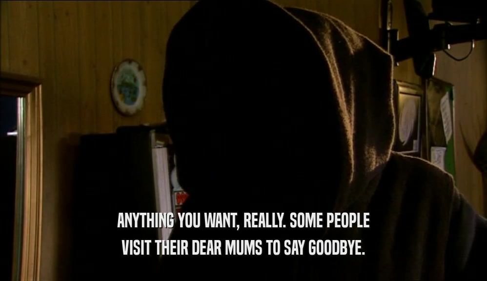 ANYTHING YOU WANT, REALLY. SOME PEOPLE VISIT THEIR DEAR MUMS TO SAY GOODBYE. 