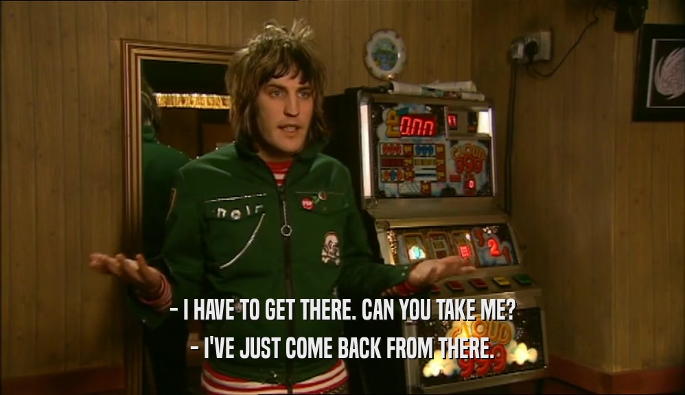 - I HAVE TO GET THERE. CAN YOU TAKE ME? - I'VE JUST COME BACK FROM THERE. 