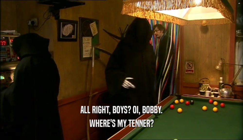 ALL RIGHT, BOYS? OI, BOBBY. WHERE'S MY TENNER? 
