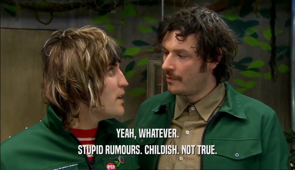 YEAH, WHATEVER. STUPID RUMOURS. CHILDISH. NOT TRUE. 