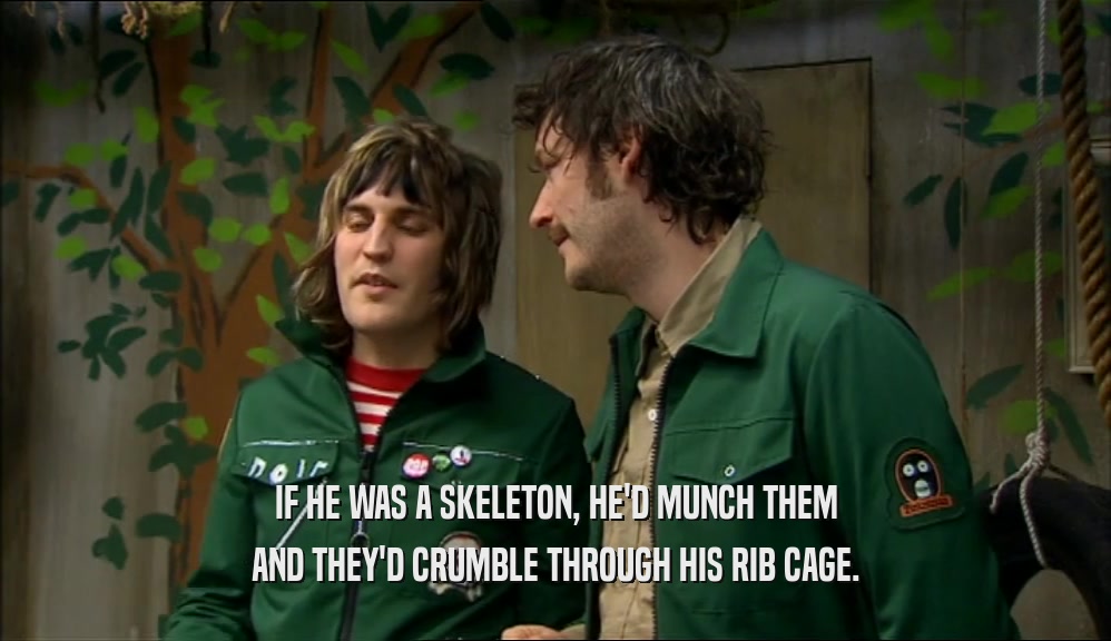 IF HE WAS A SKELETON, HE'D MUNCH THEM AND THEY'D CRUMBLE THROUGH HIS RIB CAGE. 