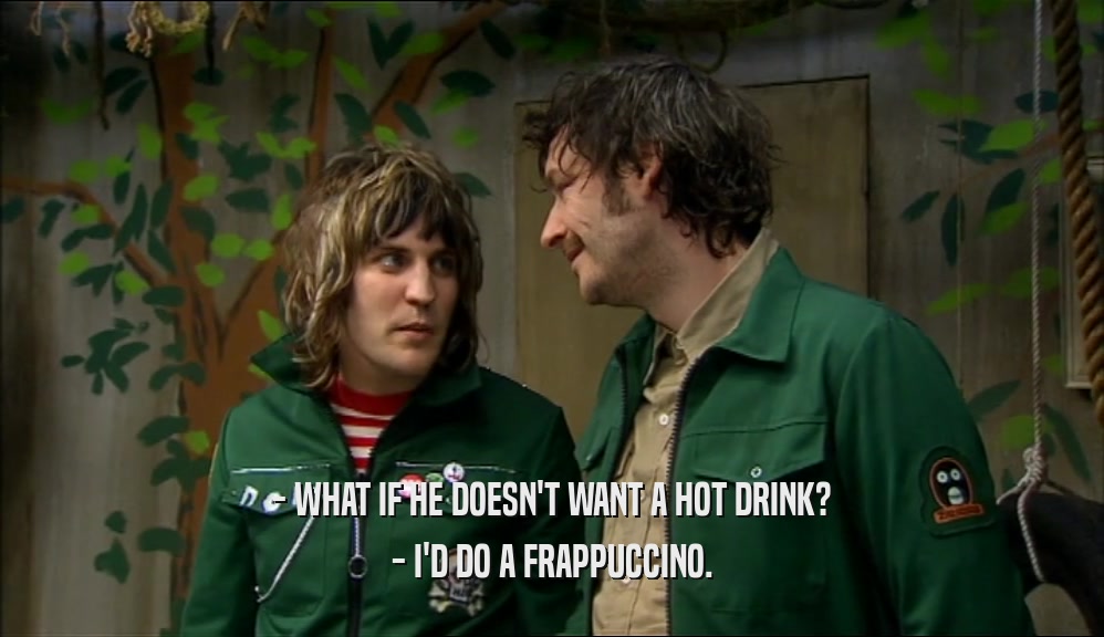 - WHAT IF HE DOESN'T WANT A HOT DRINK?
 - I'D DO A FRAPPUCCINO.
 