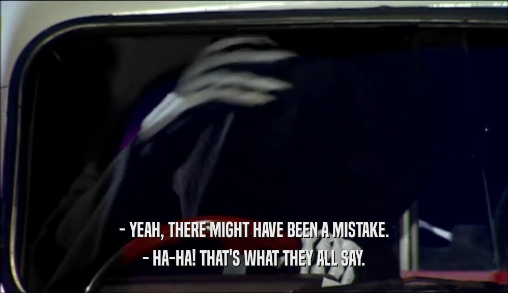 - YEAH, THERE MIGHT HAVE BEEN A MISTAKE. - HA-HA! THAT'S WHAT THEY ALL SAY. 