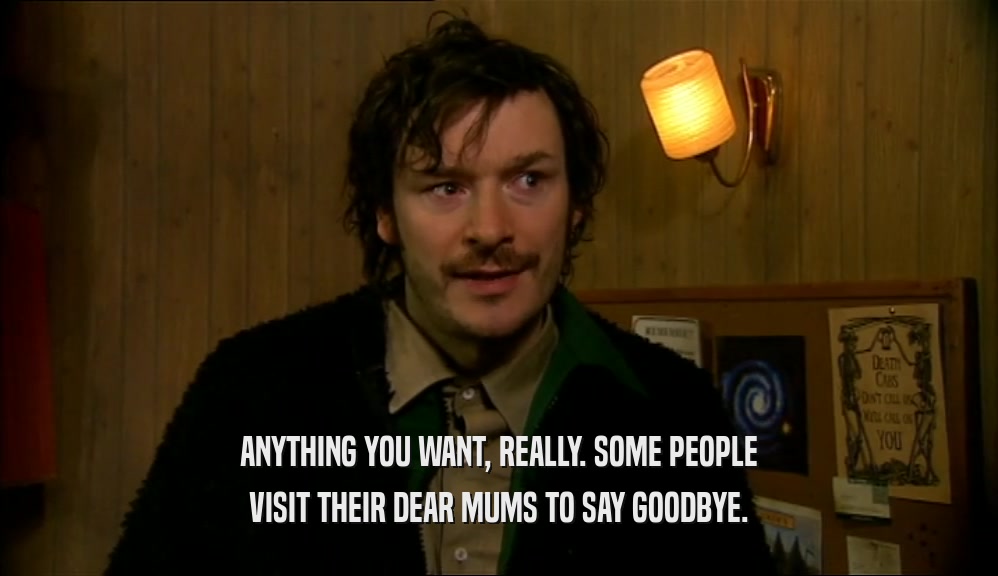 ANYTHING YOU WANT, REALLY. SOME PEOPLE VISIT THEIR DEAR MUMS TO SAY GOODBYE. 