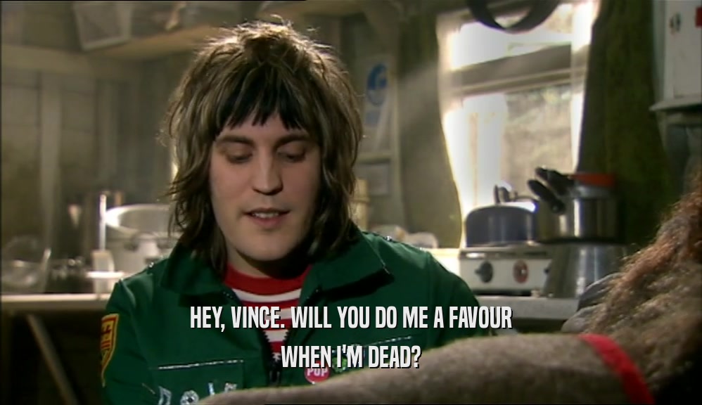 HEY, VINCE. WILL YOU DO ME A FAVOUR WHEN I'M DEAD? 