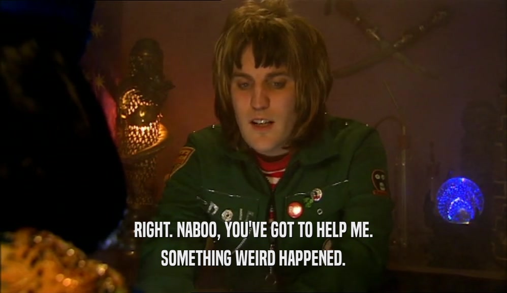 RIGHT. NABOO, YOU'VE GOT TO HELP ME. SOMETHING WEIRD HAPPENED. 