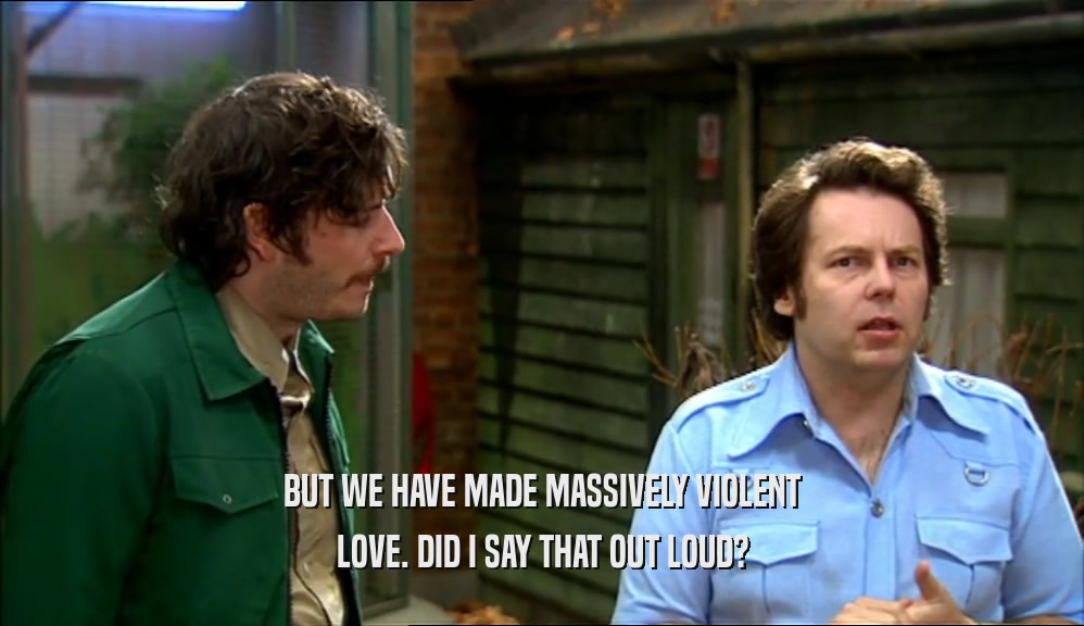 BUT WE HAVE MADE MASSIVELY VIOLENT LOVE. DID I SAY THAT OUT LOUD? 