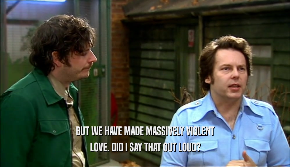 BUT WE HAVE MADE MASSIVELY VIOLENT LOVE. DID I SAY THAT OUT LOUD? 