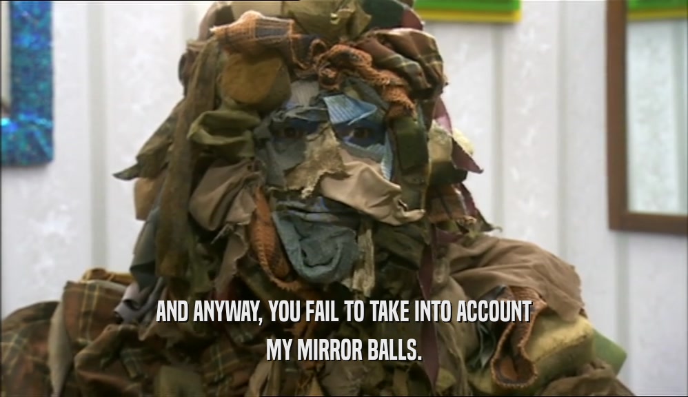 AND ANYWAY, YOU FAIL TO TAKE INTO ACCOUNT MY MIRROR BALLS. 